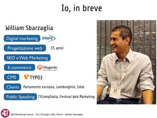 Web Marketing Festival - 19 e 20 Giugno 2015, Rimini - William Sbarzaglia
Io, in breve
William Sbarzaglia
Digital marketing
Progettazione web 15 anni
SEO e Web Marketing
E-commerce
CMS
Clienti
Public Speaking
Parlamento europeo, Lamborghini, Istat
T3CampItalia, Festival Web Marketing
 
