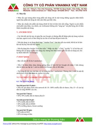 17. Màu Sắc
• Màu sắc quá tương phản trong phần nội dung chí là một trong những nguyên nhân khiến
người đọc phần nội dung do mắt cảm thấy quá khó chịu.
• Màu sắc chuẩn cho phần nội dung chính là font ch đen trên nền trắng. Ngoài ra còn nhiều
cách phối màu khác, tuy nhiên, các webmaster không nên “sáng tạo” mà phá hỏng yếu tố thân
thiện của phần nội dung.
V. ANCHOR TEXT
- Các liên kết nội bộ này sẽ giúp Bọ của Google có đường dẫn để khám phá nội dung website
của bạn, ngoài ra nó có làm sống lại các bài cũ mà bạn đã post trước đó.
- Nên tận dụng và sử dụng thích hợp ” Anchor Text ” cho bài viết của mình, bất kể nó là liên
kết nội bộ hay liên kết bên ngoài.
- Nên đa dạng hóa Anchor Text theo kiểu ” Nhấp vào đây “, Click ” tại đây” (1 số tài liệu nói
không nền sử dụng anchor text dạng này nhưng bản thân mình nghĩ vẫn nên sử dụng sao cho
tự nhiên nhất đối với Google)
(*) Kinh Nghiệm
- Bài viết nên để tối đa 4 anchortext.
- Nếu 2 từ khóa khác nhau nhưng giống nhau về link thì bot Google chỉ nhận 1 link nhưng
nếu từ khóa sau lặp lại 1 cách tự nhiên bot Google vẫn có thể nhận.
- Tùy từng độ dài của văn bản, cứ vài dòng lại cho 1 anchortext. Nhưng chú ý nhất là mật độ
anchortext chính lớn hơn các anchor text phụ.
VI. VAI TRÒ CỦA SHARE VỚI CONTENT
6.1. Vai Trò Của Share
Sau khi post bài 15 phút :
• Nếu tác giả share trước trên network thì 10- 100% traffic đến từ shares, like, G+ số còn lại
đến từ trang HOME của site.
Sau post bài 3 hours
• 50%-70% traffic đến từ shares,like,G+
Sau khi post bài 24 giờ :
• 10% traffic đến từ SEO
• 20% traffic đến từ MXH
• 10% từ Blog shares, forum seeding
Sau post bài 30 ngày
• 50% đến từ SEO
• 20% từ trang sở hữu

Print to PDF without this message by purchasing novaPDF (http://www.novapdf.com/)

 