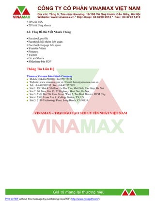 • 10% từ RSS
• 20% từ Blog shares
6.2. Công Bố Bài Viết Nhanh Chóng
• Facebook profile
• Facebook hội nhóm liên quan
• Facebook fanpage liên quan
• Youtube Video
• Pinterest
• Twitter
• G+ và Shares
• Slideshare bản PDF

Thông Tin Liên Hệ
Vinamax Vietnam Joint-Stock Company
Mobile:+84-466710888 +84-973213224
Website: www.vinamax.com.vn / Email: hotro@vinamax.com.vn
Tel: +84-462902912 | fax: +84-437557999.
Site 1: 19/198st & 5th floor, Le Duc Tho, Mai Dich, Cau Giay, Ha Noi.
Site 2: 3th floor, Km 15, 32 Highway, Hoai Duc, Ha Noi.
Site 3: 55/8, Bui Thi Xuan Street, Ward 5, Tan Binh District, HCM City.
Site 4: 2500 Texas Ave S., College Station, TX, US.
Site 5: 2130 Technology Place, Long Beach, CA 90831.

VINAMAX – TRẠI ĐÀO TẠO SEO UY TÍN NHẤT VIỆT NAM

Print to PDF without this message by purchasing novaPDF (http://www.novapdf.com/)

 