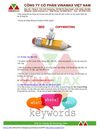 • Hãy quảng bá nội dung của ta một cách đầy đủ, tránh để mất cơ hội vào tay người khác khi
họ sử dụng lại.
• Check nội dung thông tin chuẩn từ nhiều nguồn

1.2. Tư Duy Tạo Bài Viết
• Từ khóa cần Seo trong Title, đường dẫn, Thẻ H1, Meta description. Trong nội dung bài
viết, Tag.
• Ảnh cần sử dụng có phân giải tốt, có độ tưởng phản nhẹ nhàng. Ảnh thumb cần hấp dẫn, chi
tiết ảnh ít và to , rõ, đẹp , gây hấp dẫn click.
• Tên ảnh phải sử dụng từ khóa cần SEO ảnh và phải được ghi mô tả rõ ràng, chi tiết khớp với
từ khóa cần SEO ảnh.

II. TỪ KHÓA – KEYWORD DENSITY
2.1. Đặt Từ khóa trong bài viết như thế nào là tốt nhất?
Vị trị đặt từ khóa và tỷ lệ từ khóa trong bài viết là điều rất quan trong khi Seo Copywriting
cho website. Có nên chèn quá nhiều keywords trong nội dung bài viêt? Bao nhiêu keywords
trong một bài viết thì đủ… là câu hỏi mà nhiều Copywriter luôn thắc mắc.

Print to PDF without this message by purchasing novaPDF (http://www.novapdf.com/)

 