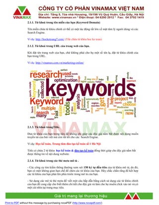 2.1.1. Từ khoá trong tên miền của bạn (Keyword Domain)
Tên miền chứa từ khóa chính có thể có một tác động rất lớn về mặt tâm lý người dùng và các
Search Engine.
Ví dụ: http://hocketoang7.com/ (Tile chứa từ khóa hoc ke toan)
2.1.2. Từ khoá trong URL của trang web của bạn.
Khi đặt tên trang web của bạn, chứ không phải cho họ một số tên lạ, đặt từ khóa chính của
bạn trong URL.
Ví dụ: http://vinamax.com.vn/marketing-online/

2.1.3. Từ khoá trongTitle.
Đưa từ khóa của bạn trong tiêu đề không chỉ giúp các độc giả nắm bắt được nội dung muốn
truyền tải của bài viết mà còn rất tốt cho các Search Engine.
Ví dụ: Học kế toán, Trung tâm đào tạo kế toán số 1 Hà Nội
Title có chứa 2 từ khóa học kế toán & đào tạo kế toán đồng thời giúp cho độc giả nắm bắt
được thông tin về nội dung website.
2.1.4. Từ khoá trong các thẻ meta mô tả .
- Các công cụ tìm kiếm thông thường xem xét 150 ký tự đầu tiên của từ khóa mô tả, do đó,
bạn có một không gian hạn chế để chèn các từ khóa của bạn. Hãy chắc chắn rằng để kết hợp
các từ khóa của bạn phải lên phía trước trong mô tả của bạn.
- Sử dụng các mô tả thẻ meta để viết một câu hấp dẫn bằng cách sử dụng các từ khóa chính
của bạn để cung cấp cho biết thêm chi tiết cho độc giả và làm cho họ muốn click vào nó và có
một cái nhìn tại trang mục tiêu.

Print to PDF without this message by purchasing novaPDF (http://www.novapdf.com/)

 