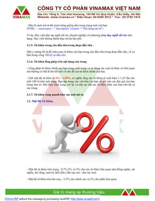 - Đây là cách mô tả thẻ meta trông giống như trong trang web của bạn:
HTML: < meta name = " description "content =" Nội dung mô tả">
Ví dụ: Học viện đào tạo nghề cắt tóc chuyên nghiệp với phương pháp dạy nghề cắt tóc siêu
hạng. Học viên không thành thạo trả lại học phí.
2.1.5. Từ khóa trong câu đầu tiên trong đoạn đầu tiên .
Một ý tưởng tốt là để chèn cụm từ khóa của bạn trong câu đầu tiên trong đoạn đầu tiên, về cơ
bản trong vòng 100 ký tự đầu tiên.
2.1.6. Từ khóa lồng ghép trên nội dung của trang .
- Lồng ghép từ khoá chính của bạn trong suốt trang và sử dụng các cụm từ khác có liên quan
mà thường có thể đi lên khi nói về chủ đề của từ khoá chính của bạn.
- Giữ mật độ từ khóa là 1% - 1,25%, có nghĩa rằng các từ khóa sẽ xuất hiện 1-1,25 lần cho
mỗi 100 từ trên một trang. Bạn tập trung vào văn bản của bạn và giữ cho các độc giả của bạn
trong tâm trí. Khi thực hiện xong, trở lại và tiếp tục đặt các từ khóa khác của bạn trên tất cả
các trang.
2.1.7. Từ khóa xung quanh khu vực ảnh mô tả.
2.2. Mật Độ Từ Khóa.

- Mật độ từ khóa trên trang : 0.7%-2% và 3% cho các từ khóa liên quan như đồng nghĩa, sát
nghĩa, mở rộng, cụm từ, lệch dấu ( đào tạo seo - dao tao seo)
- Mật độ từ khóa trên thư mục : 2-5% cho chính xác và 2% cho phần liên quan.

Print to PDF without this message by purchasing novaPDF (http://www.novapdf.com/)

 