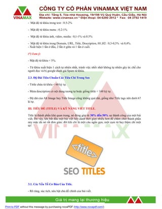 - Mật độ từ khóa trong text : 0.5-2%
- Mật độ từ khóa menu : 0.2-1%
- Mật độ từ khóa ảnh, video, media : 0,1-1% và 0.5%
- Mật độ từ khóa trong Domain, URL, Title, Description, H1,H2 : 0,3-0,3% và 0,4%.
- Xuất hiện 1 lần ở đầu, 2 lần ở giữa và 1 lần ở cuối.
(*) Lưu ý:
- Mật độ từ khóa < 5%.
- Từ khóa xuất hiện 1 cách tự nhiên nhất, tránh việc nhồi nhét không tự nhiên gây ức chế cho
người đọc và bị google đánh giá Spam từ khóa.
2.3. Độ Dài Tiêu Chuẩn Các Tiêu Chí Trong Seo
- Tittle chứa từ khóa < 60 ký tự.
- Meta description có nội dung tương tự hoặc giống tittle < 160 ký tự.
- Độ dài của Alt Image hay Title Image cũng không quá dài, giống như Title tags nên dưới 67
kí tự.
III. TIÊU ĐỀ (TITLE) VÀ KỸ NĂNG VIẾT TITLE.
Title là thành phần khá quan trọng, nó đóng góp từ 30% đến 50% sự thành công của một bài
viết. Do vậy, khi bắt đầu một bài viết hãy dành thời gian nhiều hơn để chăm chút thành phần
này mặc dù nó rất đơn giản: đôi khi chỉ là một câu ngắn gọn, một cụm từ hay thậm chí một
từ!

3.1. Các Yếu Tố Cơ Bản Của Title.
- Rõ ràng, súc tích, nêu bật chủ đề chính của bài viết.

Print to PDF without this message by purchasing novaPDF (http://www.novapdf.com/)

 
