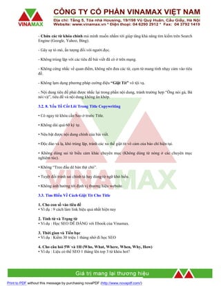 - Chứa các từ khóa chính mà mình muốn nhắm tới giúp tăng khả năng tìm kiếm trên Search
Engine (Google, Yahoo, Bing).
- Gây sự tò mò, ấn tượng đối với người đọc.
- Không trùng lặp với các tiêu đề bài viết đã có ở trên mạng.
- Không cứng nhắc về quan điểm, không nên đưa các từ, cụm từ mang tính nhạy cảm vào tiêu
đề.
- Không lạm dụng phương pháp cường điệu “Giật Tít” vô tội vạ.
- Nội dung tiêu đề phải được nhắc lại trong phần nội dung, tránh trường hợp “Ông nói gà, Bà
nói vịt”, tiêu đề và nội dung không ăn khớp.
3.2. 8. Yếu Tố Cốt Lõi Trong Title Copywriting
• Có ngay từ khóa cần Seo ở trước Title.
• Không dài quá 60 ký tự.
• Nêu bật được nội dung chính của bài viết.
• Độc đáo và lạ, khó trùng lặp, tránh các xu thế giật tit vô cảm của báo chí hiện tại.
• Không dùng sai từ biểu cảm khác chuyên mục (Không dùng từ nóng ở các chuyên mục
nghiêm túc).
• Không “Treo đầu dê bán thịt chó”.
• Tuyệt đối tránh sai chính tả hay dùng từ ngữ khó hiểu.
• Không ảnh hưởng tới định vị thương hiệu website.
3.3. Tìm Hiểu Về Cách Giật Tit Cho Title
1. Cho con số vào tiêu đề
• Ví dụ : 9 cách làm link hiệu quả nhất hiện nay
2. Tính từ và Trạng từ
• Ví dụ : Học SEO DỄ DÀNG với Ebook của Vinamax.
3. Thời gian và Tiền bạc
• Ví dụ : Kiếm 30 triệu 1 tháng nhờ đi học SEO
4. Cho câu hỏi 5W và 1H (Who, What, Where, When, Why, How)
• Ví dụ : Liệu có thể SEO 1 tháng lên top 3 từ khóa hot?

Print to PDF without this message by purchasing novaPDF (http://www.novapdf.com/)

 