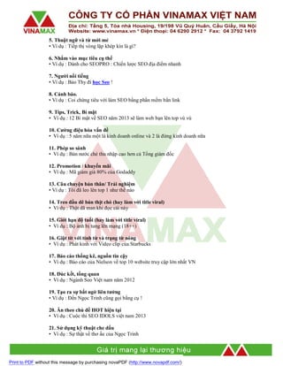 5. Thuật ngữ và từ mới mẻ
• Ví dụ : Tiếp thị vòng lặp khép kín là gì?
6. Nhắm vào mục tiêu cụ thể
• Ví dụ : Dành cho SEOPRO : Chiến lược SEO địa điểm nhanh
7. Người nổi tiếng
• Ví dụ : Bảo Thy đi học Seo !
8. Cảnh báo.
• Ví dụ : Coi chừng tiêu với làm SEO bằng phần mềm bắn link
9. Tips, Trick, Bí mật
• Ví dụ : 12 Bí mật về SEO năm 2013 sẽ làm web bạn lên top vù vù
10. Cường điệu hóa vấn đề
• Ví dụ : 5 năm nữa một là kinh doanh online và 2 là đừng kinh doanh nữa
11. Phép so sánh
• Ví dụ : Bán nước chè thu nhập cao hơn cả Tổng giám đốc
12. Promotion / khuyến mãi
• Ví dụ : Mã giảm giá 80% của Godaddy
13. Câu chuyện bản thân/ Trải nghiệm
• Ví dụ : Tôi đã leo lên top 1 như thế nào
14. Treo đầu dê bán thịt chó (hay làm với title viral)
• Ví dụ : Thật dã man khi đọc cái này
15. Giới hạn độ tuổi (hay làm với title viral)
• Ví dụ : Bộ ảnh bị tung lên mạng (18++)
16. Giật tít với tính từ và trạng từ nóng
• Ví dụ : Phát kinh với Video clip của Starbucks
17. Báo cáo thống kê, nguồn tin cậy
• Ví dụ : Báo cáo của Nielson về top 10 website truy cập lớn nhất VN
18. Đúc kết, tổng quan
• Ví dụ : Ngành Seo Việt nam năm 2012
19. Tạo ra sự bất ngờ liên tưởng
• Ví dụ : Đến Ngọc Trinh cũng gọi bằng cụ !
20. Ăn theo chủ đề HOT hiện tại
• Ví dụ : Cuộc thi SEO IDOLS việt nam 2013
21. Sử dụng kỹ thuật che dấu
• Ví dụ : Sự thật về thơ ấu của Ngọc Trinh

Print to PDF without this message by purchasing novaPDF (http://www.novapdf.com/)

 