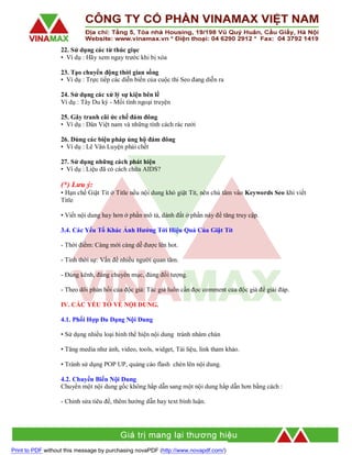 22. Sử dụng các từ thúc giục
• Ví dụ : Hãy xem ngay trước khi bị xóa
23. Tạo chuyển động thời gian sống
• Ví dụ : Trực tiếp các diễn biến của cuộc thi Seo đang diễn ra
24. Sử dụng các xử lý sự kiện bên lề
Ví dụ : Tây Du ký - Mối tình ngoại truyện
25. Gây tranh cãi ức chế đám đông
• Ví dụ : Dân Việt nam và những tính cách rác rưởi
26. Dùng các biện pháp ủng hộ đám đông
• Ví dụ : Lê Văn Luyện phải chết
27. Sử dụng những cách phát hiện
• Ví dụ : Liệu đã có cách chữa AIDS?

(*) Lưu ý:
• Hạn chế Giật Tit ở Title nếu nội dung khó giật Tit, nên chú tâm vào Keywords Seo khi viết
Title
• Viết nội dung hay hơn ở phần mô tả, dành đất ở phần này để tăng truy cập.
3.4. Các Yếu Tố Khác Ảnh Hưởng Tới Hiệu Quả Của Giật Tít
- Thời điểm: Càng mới càng dễ được lên hot.
- Tính thời sự: Vấn đề nhiều người quan tâm.
- Đúng kênh, đúng chuyên mục, đúng đối tượng.
- Theo dõi phản hồi của độc giả: Tác giả luôn cần đọc comment của độc giả để giải đáp.
IV. CÁC YẾU TỐ VỀ NỘI DUNG.
4.1. Phối Hợp Đa Dạng Nội Dung
• Sử dụng nhiều loại hình thể hiện nội dung tránh nhàm chán
• Tăng media như ảnh, video, tools, widget, Tài liệu, link tham khảo.
• Tránh sử dụng POP UP, quảng cáo flash chèn lên nội dung.
4.2. Chuyển Biến Nội Dung
Chuyển một nội dung gốc không hấp dẫn sang một nội dung hấp dẫn hơn bằng cách :
- Chỉnh sửa tiêu đề, thêm hướng dẫn hay text bình luận.

Print to PDF without this message by purchasing novaPDF (http://www.novapdf.com/)

 