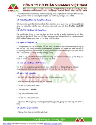 - Minh họa thêm hỉnh ảnh hay media tương ứng, xoay và phân tích khía cạnh khác của nội
dung, chuyển format từ nội dung kể sang hỏi hay bình luận, đánh giá hoặc liệt kê.
4.3. Nhấn Mạnh Phần Nội Dung Quan Trọng
Nếu bạn muốn người đọc biết thêm hoặc được một điều gì đó quan trọng sau khi đọc phần nội
dung của mình, hãy giúp họ nhận biết chúng bằng cách phần nội dung đó nhấn mạnh, bôi
đậm
4.4. Nên Viết Các Đoạn Nội Dung Ngắn
Các nghiên cứu đã chỉ ra rằng các đoạn nội dung quá dài sẽ khiến người đọc bỏ nội dung
ngay lập tức. Độ dài tối thiểu của một đoạn nội dung trong bài viết nên chỉ là 3-4 câu thậm chí
chỉ là 1 câu nếu ý đó quan trọng và cần được trình bày riêng.
4.5. Hạn Chế Dùng Đại Từ
- Thông thường khi các webmaster viết nội dung cho website, họ thường sử dụng các đại từ
như tôi, bạn, anh, cô để nói rõ lên ý tứ của mình. Tuy nhiên, do người đọc ít khi đọc hết tất
cả nội dung từ đầu tới cuối nên việc sử dụng quá nhiều đại từ sẽ khiến người đọc cảm thấy bị
“lạc” khi đọc lướt và không theo kịp luồng ý tưởng.
- Chính vì vậy, sau khi hoàn thiện phần nội dung, các webmaster nên đọc lại nội dung của
mình và bỏ bớt các đại từ tại các vị trí không cần thiết.
4.6. Liên Kết Các Đoạn Văn Với Nhau
Các đoạn nội dung nên được liên kết với nhau một cách có hệ thống và hợp lý. Câu cuối
cùng của đoạn văn trước nên được tiếp nối ý bởi câu đầu tiên của đoạn văn sau.
4.7. Xử Lý Ảnh Minh Họa
- Một hình ảnh không làm khán giả thích thú thì đừng minh họa.
- Minh họa phải sát nội dung và hay hơn nội dung.
- Tên ảnh + Alt ảnh chứ từ khóa.
- Chất lượng ảnh > 400 KB.
- Thay đổi code ảnh khi tải về.
- Tên ảnh + Alt ảnh chứ từ khóa.
- Độ dài của Alt Image hay Title Image cũng không quá dài, giống như Title tags nên dưới 67
kí tự.
4.8. Các Chú Ý Khi Viết Bài
1. Không được phép sai chính tả, ngữ pháp.

Print to PDF without this message by purchasing novaPDF (http://www.novapdf.com/)

 