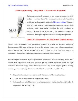 http://www.viralseoservices.com                                               (800) 6702 809


           SEO copywriting - Why Has It Become So Popular?

                            Businesses constantly compete to get proper exposure for their
                            product or service. One of the important requirements for getting
                            positioned well on search engines is SEO copywriting. Using the
                            right keyword strategy, professional copywriting services help
                            businesses gain high online visibility for their products or
                            services. Writing for the web is one of the important elements in
                            the service package that professional SEO companies provide.

                            Quality Web Copywriting for High Search Engine Rankings

Create clear, informative and persuasive content is crucial to Internet marketing.
Businesses use SEO copywriting services for the articles, blogs, press releases, newsletters
and so on that they use to promote their services and products. This is achieved by
outsourcing their online marketing tasks to a professional SEO company.


Besides experts in search engine optimization techniques, a SEO company would have
skilled web copywriters who can produce quality content optimized with the right
keywords. Such web copy would be easily detected by search engine spiders, thereby
enhancing online visibility. The services that this team can offer would include


   • Original and persuasive content to catch the interest of the target audience
   • Content that includes relevant, targeted keywords
   • Strategic placement of keywords to optimize content – in the headline, subheads, alt
       tags, anchor text and body copy
 