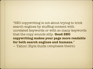 “SEO copywriting is not about trying to trick
search engines by stufﬁng content with
unrelated keywords or with so many keywords
that the copy sounds silly. Good SEO
copywriting makes your page more readable
for both search engines and humans.”
— Yahoo! Style Guide (emphasis theirs)
 