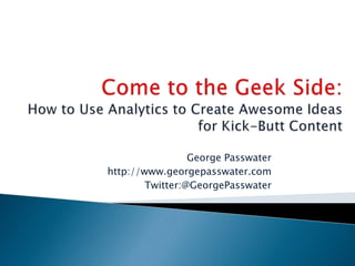 Come to the Geek Side:How to Use Analytics to Create Awesome Ideas for Kick-Butt Content George Passwater http://www.georgepasswater.com Twitter:@GeorgePasswater 