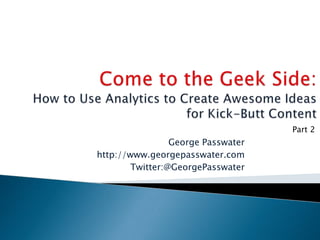 Come to the Geek Side:How to Use Analytics to Create Awesome Ideas for Kick-Butt Content Part 2 George Passwater http://www.georgepasswater.com Twitter:@GeorgePasswater 