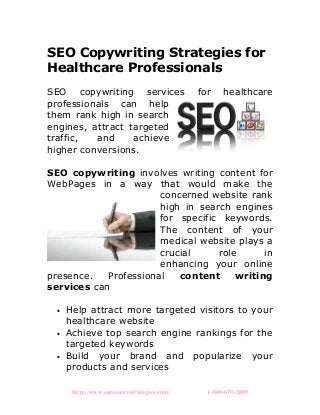 SEO Copywriting Strategies for
Healthcare Professionals
SEO copywriting services for healthcare
professionals can help
them rank high in search
engines, attract targeted
traffic, and achieve
higher conversions.
SEO copywriting involves writing content for
WebPages in a way that would make the
concerned website rank
high in search engines
for specific keywords.
The content of your
medical website plays a
crucial role in
enhancing your online
presence. Professional content writing
services can
• Help attract more targeted visitors to your
healthcare website
• Achieve top search engine rankings for the
targeted keywords
• Build your brand and popularize your
products and services
http://www.outsourcestrategies.com/ 1-800-670-2809
 