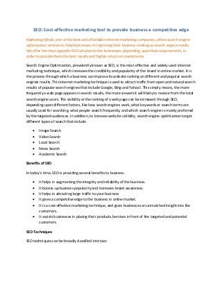 SEO: Cost-effective marketing tool to provide business a competitive edge
Marketing Mindz, one of the best and affordable internet marketing companies, offers search engine
optimization services to help businesses in improving their business ranking on search engine results.
We offer the most apposite SEO solution to the businesses, depending upon their requirements, in
order to provide them the best results and higher return on investments.
Search Engine Optimization, prevalently known as SEO, is the most effective and widely used internet
marketing technique, which increases the credibility and popularity of the brand in online market. It is
the process through which a business can improve its website ranking on different and popular search
engines results. This internet marketing technique is used to attract traffic from open and natural search
results of popular search engines that include Google, Bing and Yahoo!. This simply means, the more
frequently a web page appears in search results, the more viewers it will likely to receive from the total
search engine users. The visibility or the ranking of a web page can be increased through SEO,
depending upon different factors, like how search engines work, what keywords or search terms are
usually used for searching, what people search frequently, and which search engine is mostly preferred
by the targeted audiences. In addition, to increase website visibility, search engine optimization target
different types of search that include
 Image Search
 Video Search
 Local Search
 News Search
 Academic Search
Benefits of SEO
I today’s ti e, SEO is providi g several benefits to business.
 It helps in augmenting the integrity and reliability of the business.
 It boosts-up business popularity and increases brand awareness.
 It helps in attracting large traffic to your business
 It gives a competitive edge to the business in online market.
 It is a cost-effective marketing technique, and gives businesses an unmatched insight into the
customers.
 It assists businesses in placing their products/services in front of the targeted and potential
customers
SEO Techniques
SEO techniques can be broadly classified into two:
 