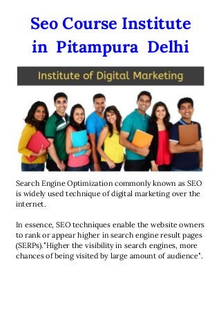 Seo Course Institute 
in Pitampura Delhi
Search Engine Optimization commonly known as SEO 
is widely used technique of digital marketing over the 
internet.  
 
In essence, SEO techniques enable the website owners 
to rank or appear higher in search engine result pages 
(SERPs).”Higher the visibility in search engines, more 
chances of being visited by large amount of audience”​.
 
 
