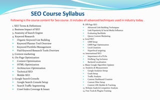 5.SEO Course Syllabus
Following is the course content for Seo course .It includes all advanced techniques used in industry today .
1. SEO Terms & Definitions
2. Business Impact of SEO
3. Anatomy of Search Engine
4. Keyword Research
 Organic Keyword List Building
 Keyword Planner Tool Overview
 Keyword Portfolio Management
 Paid Keyword Research Tools Overview
5. Content marketing
6. On-Page Optimization
 Content Optimization
 HTML Optimization
 Architecture Optimization
 Technical SEO
 Mobile SEO
7. Google Search Console
 Google Search Console Setup
 Search Traffic Segmenting
 Crawl Index Coverage & Issues
8. Off-Page SEO
 Advanced Link Building Techniques
 Link Popularity & Social Media Influence
 Evaluating Backlinks
 Quora Content Marketing
9. Local SEO
 GMB Setup
 GMB Page Optimization
 Local Citations
 Hyperlocal targeting
10. International SEO
 Importance of ccTLDs
 Hreflang Tag Inclusion
 Backend Localization
11. Major Google Algorithm Updates
12. Analytics & Measurement
 Google Analytics Setup
 Goals Setup
 Traffic Analysis
 Custom Dashboard Creation
 Custom Filter Setup
 Custom URL Builder & Tracking
13. Website Audit & Competitor Analysis
14. Free Tools & Plugins Training
 