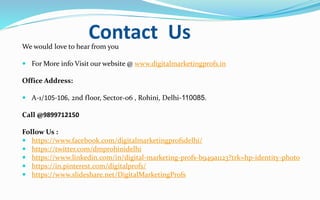 Contact UsWe would love to hear from you
 For More info Visit our website @ www.digitalmarketingprofs.in
Office Address:
 A-1/105-106, 2nd floor, Sector-06 , Rohini, Delhi-110085.
Call @9899712150
Follow Us :
 https://www.facebook.com/digitalmarketingprofsdelhi/
 https://twitter.com/dmprohinidelhi
 https://www.linkedin.com/in/digital-marketing-profs-b949a1123?trk=hp-identity-photo
 https://in.pinterest.com/digitalprofs/
 https://www.slideshare.net/DigitalMarketingProfs
 