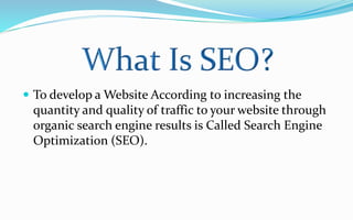  To develop a Website According to increasing the
quantity and quality of traffic to your website through
organic search engine results is Called Search Engine
Optimization (SEO).
 
