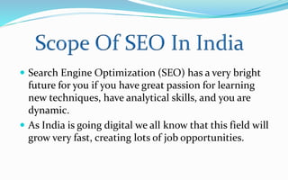  Search Engine Optimization (SEO) has a very bright
future for you if you have great passion for learning
new techniques, have analytical skills, and you are
dynamic.
 As India is going digital we all know that this field will
grow very fast, creating lots of job opportunities.
 