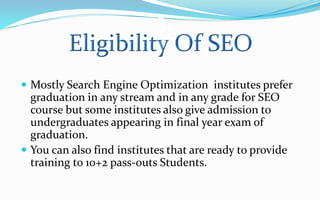 3.
 Mostly Search Engine Optimization institutes prefer
graduation in any stream and in any grade for SEO
course but some institutes also give admission to
undergraduates appearing in final year exam of
graduation.
 You can also find institutes that are ready to provide
training to 10+2 pass-outs Students.
 