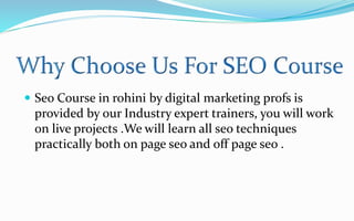  Seo Course in rohini by digital marketing profs is
provided by our Industry expert trainers, you will work
on live projects .We will learn all seo techniques
practically both on page seo and off page seo .
 