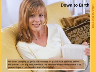 Down to Earth




                                                                              ESTABLISH YOUR VOICE
We don’t compete on price, we compete on quality. Our batteries deliver
the juice to start any vehicle even in the harshest winter environment. Can
you really put a price on that kind of reliability?
 