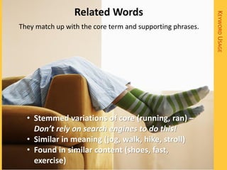 Related Words




                                                           KEYWORD USAGE
They match up with the core term and supporting phrases.




  • Stemmed variations of core (running, ran) –
    Don’t rely on search engines to do this!
  • Similar in meaning (jog, walk, hike, stroll)
  • Found in similar content (shoes, fast,
    exercise)
 