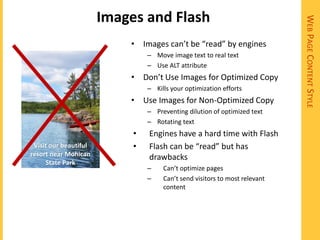 Images and Flash




                                                                            WEB PAGE CONTENT STYLE
                           • Images can’t be “read” by engines
                                – Move image text to real text
                                – Use ALT attribute
                           • Don’t Use Images for Optimized Copy
                                – Kills your optimization efforts
                           • Use Images for Non-Optimized Copy
                                – Preventing dilution of optimized text
                                – Rotating text
                            •   Engines have a hard time with Flash
 Visit our beautiful        •   Flash can be “read” but has
resort near Mohican             drawbacks
     State Park
                                –    Can’t optimize pages
                                –    Can’t send visitors to most relevant
                                     content
 