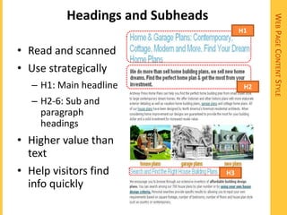 Headings and Subheads




                                             WEB PAGE CONTENT STYLE
                                       H1

• Read and scanned
• Use strategically
  – H1: Main headline                   H2

  – H2-6: Sub and
    paragraph
    headings
• Higher value than
  text
• Help visitors find              H3
  info quickly
 