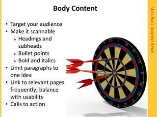 Body Content




                                  WEB PAGE CONTENT STYLE
• Target your audience
• Make it scannable
     Headings and

      subheads
     Bullet points

     Bold and italics

• Limit paragraphs to
  one idea
• Link to relevant pages
  frequently; balance
  with usability
• Calls to action
 
