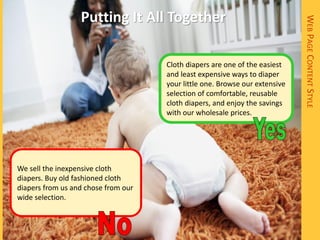 Putting It All Together




                                                                             WEB PAGE CONTENT STYLE
                                     Cloth diapers are one of the easiest
                                     and least expensive ways to diaper
                                     your little one. Browse our extensive
                                     selection of comfortable, reusable
                                     cloth diapers, and enjoy the savings
                                     with our wholesale prices.




We sell the inexpensive cloth
diapers. Buy old fashioned cloth
diapers from us and chose from our
wide selection.
 