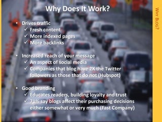 Why Does It Work?




                                                       WHY BLOG?
• Drives traffic
    Fresh content
    More indexed pages
    More backlinks

• Increased reach of your message
    An aspect of social media
    Companies that blog have 2X the Twitter
      followers as those that do not (Hubspot)

• Good branding
    Educates readers, building loyalty and trust
    71% say blogs affect their purchasing decisions
     either somewhat or very much (Fast Company)
 