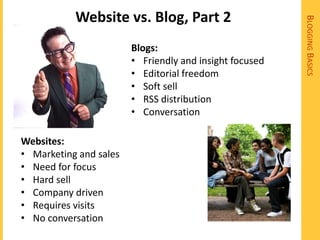 Website vs. Blog, Part 2




                                                         BLOGGING BASICS
                        Blogs:
                        • Friendly and insight focused
                        • Editorial freedom
                        • Soft sell
                        • RSS distribution
                        • Conversation

Websites:
• Marketing and sales
• Need for focus
• Hard sell
• Company driven
• Requires visits
• No conversation
 