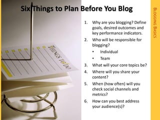 Six Things to Plan Before You Blog




                                                         BLOGGING BASICS
                   1.   Why are you blogging? Define
                        goals, desired outcomes and
                        key performance indicators.
                   2.   Who will be responsible for
                        blogging?
                        • Individual
                        • Team
                   3.   What will your core topics be?
                   4.   Where will you share your
                        content?
                   5.   When (how often) will you
                        check social channels and
                        metrics?
                   6.   How can you best address
                        your audience(s)?
 
