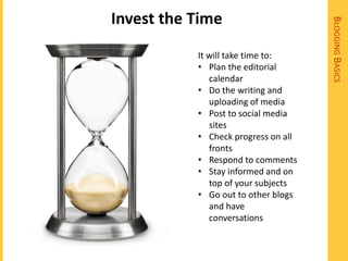 Invest the Time




                                     BLOGGING BASICS
           It will take time to:
           • Plan the editorial
              calendar
           • Do the writing and
              uploading of media
           • Post to social media
              sites
           • Check progress on all
              fronts
           • Respond to comments
           • Stay informed and on
              top of your subjects
           • Go out to other blogs
              and have
              conversations
 
