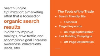 Search Engine
Optimization: a marketing
effort that is focused on
organic search
results
in order to improve
rankings, drive traffic, and
accomplish a goal (increase
awareness, conversions,
leads, etc).
The Tools of the Trade
● Search Friendly Site
○ Technical
● Target Keywords
○ On-Page Optimization
● Link Building Campaigns
○ Off-Page Optimization
 