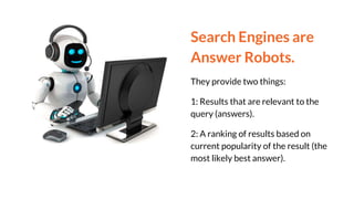 Search Engines are
Answer Robots.
They provide two things:
1: Results that are relevant to the
query (answers).
2: A ranking of results based on
current popularity of the result (the
most likely best answer).
 