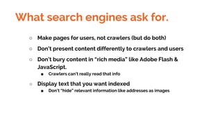 What search engines ask for.
○ Make pages for users, not crawlers (but do both)
○ Don’t present content differently to crawlers and users
○ Don’t bury content in “rich media” like Adobe Flash &
JavaScript.
■ Crawlers can’t really read that info
○ Display text that you want indexed
■ Don’t “hide” relevant information like addresses as images
 