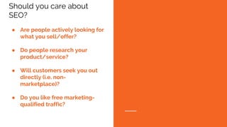 Should you care about
SEO?
● Are people actively looking for
what you sell/offer?
● Do people research your
product/service?
● Will customers seek you out
directly (i.e. non-
marketplace)?
● Do you like free marketing-
qualified traffic?
 