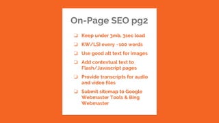 On-Page SEO pg2
❏ Keep under 3mb, 3sec load
❏ KW/LSI every ~100 words
❏ Use good alt text for images
❏ Add contextual text to
Flash/Javascript pages
❏ Provide transcripts for audio
and video files
❏ Submit sitemap to Google
Webmaster Tools & Bing
Webmaster
 