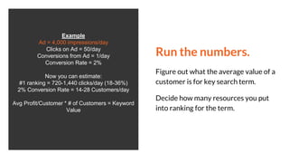 Run the numbers.
Figure out what the average value of a
customer is for key search term.
Decide how many resources you put
into ranking for the term.
Example
Ad = 4,000 impressions/day
Clicks on Ad = 50/day
Conversions from Ad = 1/day
Conversion Rate = 2%
Now you can estimate:
#1 ranking = 720-1,440 clicks/day (18-36%)
2% Conversion Rate = 14-28 Customers/day
Avg Profit/Customer * # of Customers = Keyword
Value
 