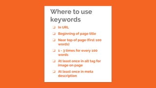 Where to use
keywords
❏ In URL
❏ Beginning of page title
❏ Near top of page (first 100
words)
❏ 1 - 3 times for every 100
words
❏ At least once in alt tag for
image on page
❏ At least once in meta
description
 