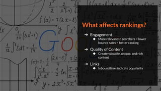 What affects rankings?
➔ Engagement
◆ More relevant to searchers = lower
bounce rates = better ranking
➔ Quality of Content
◆ Create valuable, unique, and rich
content
➔ Links
◆ Inbound links indicate popularity
 