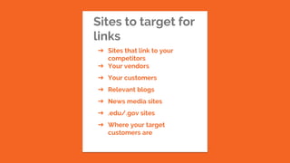 Sites to target for
links
➔ Sites that link to your
competitors
➔ Your vendors
➔ Your customers
➔ Relevant blogs
➔ News media sites
➔ .edu/.gov sites
➔ Where your target
customers are
 
