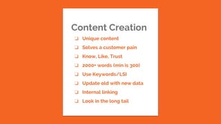Content Creation
❏ Unique content
❏ Solves a customer pain
❏ Know, Like, Trust
❏ 2000+ words (min is 300)
❏ Use Keywords/LSI
❏ Update old with new data
❏ Internal linking
❏ Look in the long tail
 