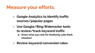 Measure your efforts.
○ Google Analytics to identify traffic
sources/popular pages
○ Use Google/Bing Webmaster tools
to review/track keyword traffic
■ Know what you rank for (Authority Labs Rank
Checker)
○ Review keyword conversion rates
 