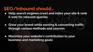SEO/Inbound should...
● Help search engines crawl and index your site & rank
it well for relevant queries
● Grow your brand while earning & converting traffic
through various methods and sources
● Maximize your website’s contribution to your
business and marketing goals
 
