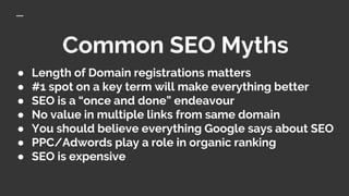 Common SEO Myths
● Length of Domain registrations matters
● #1 spot on a key term will make everything better
● SEO is a “once and done” endeavour
● No value in multiple links from same domain
● You should believe everything Google says about SEO
● PPC/Adwords play a role in organic ranking
● SEO is expensive
 