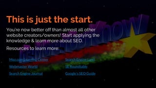 This is just the start.
You’re now better off than almost all other
website creators/owners! Start applying the
knowledge & learn more about SEO.
Resources to learn more:
Moz.com Learning Center
Webmaster World
Search Engine Journal
Search Engine Land
SE Roundtable
Google's SEO Guide
 