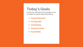 Today’s Goals
Provide you with tools and knowledge so you
can better use SEO & Inbound Marketing
➔ Keyword Research
➔ On-Page SEO
➔ Link Building
➔ Content Creation
➔ Social Media
 