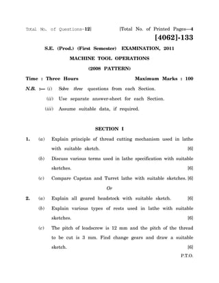 Total No. of Questions—12]                       [Total No. of Printed Pages—4

                                                               [4062]-133
           S.E. (Prod.) (First Semester)         EXAMINATION, 2011

                           MACHINE TOOL OPERATIONS

                                    (2008 PATTERN)

Time : Three Hours                                     Maximum Marks : 100

N.B. :— (i)        Solve    three   questions from each Section.

            (ii)   Use separate answer-sheet for each Section.

           (iii)   Assume suitable data, if required.



                                       SECTION I

1.   (a)      Explain principle of thread cutting mechanism used in lathe

              with suitable sketch.                                         [6]

     (b)      Discuss various terms used in lathe specification with suitable

              sketches.                                                     [6]

     (c)      Compare Capstan and Turret lathe with suitable sketches. [6]

                                           Or

2.   (a)      Explain all geared headstock with suitable sketch.            [6]

     (b)      Explain various types of rests used in lathe with suitable

              sketches.                                                     [6]

     (c)      The pitch of leadscrew is 12 mm and the pitch of the thread

              to be cut is 3 mm. Find change gears and draw a suitable

              sketch.                                                       [6]
                                                                         P.T.O.
 